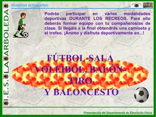 Nuestras actividades FÚTBOL-SALA VOLEIBOL, BALÓN-TIRO Y BALONCESTO Podrás participar en varias modalidades deportivas DURANTE LOS RECREOS. Para ello deberás formar equipo con tu compañeros/as de clase. Si llegáis a la final obtendrás una camiseta y el trofeo. ¡Ánimo y disfruta deportivamente en...! 