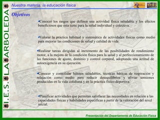 Nuestra materia: la educación física Objetivos Conocer los rasgos que definen una actividad física saludable y los efectos beneficiosos que esta tiene para la salud individual y colectiva. Valorar la práctica habitual y sistemática de actividades físicas como medio para mejorar las condiciones de salud y calidad de vida. Realizar tareas dirigidas al incremento de las posibilidades de rendimiento motor, a la mejora de la condición física para la salud y al perfeccionamiento de las funciones de ajuste, dominio y control corporal, adoptando una actitud de autoexigencia en su ejecución. Conocer y consolidar hábitos saludables, técnicas básicas de respiración y relajación como medio para reducir desequilibrios y aliviar tensiones producidas en la vida cotidiana y en la práctica físico-deportiva. Planificar actividades que permitan satisfacer las necesidades en relación a las capacidades físicas y habilidades específicas a partir de la valoración del nivel inicial. 