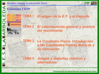 Nuestra materia: la educación física Contenidos 1ºESO TEMA 1 TEMA 2 TEMA 3 TEMA 4 El origen de la E.F. y el Deporte El calentamiento general y análisis del movimiento La Condición Física. Introducción a las Cualidades Físicas Básicas y su valoración Juegos y deportes clásicos y alternativos 