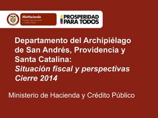 Departamento del Archipiélago
de San Andrés, Providencia y
Santa Catalina:
Situación fiscal y perspectivas
Cierre 2014
Ministerio de Hacienda y Crédito Público
 