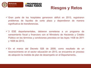 Riesgos y Retos 
 Gran parte de los hospitales generaron déficit en 2013, registraron 
problemas de liquidez de corto plazo y dependieron de manera 
significativa de transferencias. 
 3 ESE departamentales, debieron someterse a un programa de 
saneamiento fiscal y financiero con el Ministerio de Hacienda y Crédito 
Público en los términos y condiciones previstos en las leyes 1438 de 2011 
y 1608 de 2013. 
 En el marco del Decreto 028 de 2008, como resultado de un 
reconocimiento en el sector educación en 2013, se encuentra en proceso 
de adopción la medida de plan de desempeño en el Departamento. 
 