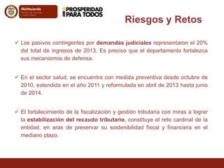 Riesgos y Retos 
 Los pasivos contingentes por demandas judiciales representaron el 20% 
del total de ingresos de 2013. Es preciso que el departamento fortalezca 
sus mecanismos de defensa. 
 En el sector salud, se encuentra con medida preventiva desde octubre de 
2010, extendida en el año 2011 y reformulada en abril de 2013 hasta junio 
de 2014. 
 El fortalecimiento de la fiscalización y gestión tributaria con miras a lograr 
la estabilización del recaudo tributario, constituye el reto cardinal de la 
entidad, en aras de preservar su sostenibilidad fiscal y financiera en el 
mediano plazo. 
