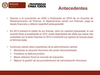 Antecedentes 
• Gracias a la suscripción en 2000 y finalización en 2010 de un Acuerdo de 
Reestructuración de Pasivos, el departamento saneó sus finanzas, pagó la 
deuda financiera y obtuvo superávit presupuestal. 
• En 2013 conservó la solidez de sus finanzas, cerró con superávit presupuestal, el cual 
aumentó frente al contabilizado en 2012, recibió desembolsos del crédito que habían sido 
contratados con el sector financiero en 2010 e incrementó sus ingresos de recaudo propio 
en términos reales. 
• Continúan siendo retos importantes de la administración central: 
 Monitorear la situación financiera del sector descentralizado 
 Fortalecer la defensa jurídica 
 Mayor esfuerzo fiscal en recaudo de impuestos 
 Mejorar la gestión de los procedimientos de administración financiera 
 