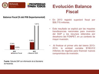 • En 2013 registró superávit fiscal por 
$58.715 millones. 
• Este resultado se explicó por las mayores 
transferencias nacionales para inversión 
del SGP y los recursos obtenidos por 
desahorro del FONPET, en un contexto de 
mayor inversión. 
• Al finalizar el primer año del bienio 2013- 
2014, la entidad contaba $190.012 
millones de regalías para financiar nuevos 
compromisos de inversión. 
Balance Fiscal (% del PIB Departamental) 
0,34% 
0,56% 
0,03% 
1,81% 
2012 2013 
Balance Fiscal Balance SGR 
Evolución Balance 
Fiscal 
Fuente: Cálculos DAF con información de la Secretaría 
de Hacienda. 
 