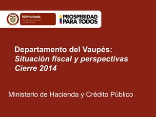 Departamento del Vaupés:
Situación fiscal y perspectivas
Cierre 2014
Ministerio de Hacienda y Crédito Público
 