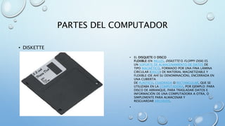 PARTES DEL COMPUTADOR 
• DISKETTE 
• EL DISQUETE O DISCO 
FLEXIBLE (EN INGLÉS, DISKETTE O FLOPPY DISK) ES 
UN SOPORTE DE ALMACENAMIENTO DE DATOS DE 
TIPO MAGNÉTICO, FORMADO POR UNA FINA LÁMINA 
CIRCULAR (DISCO) DE MATERIAL MAGNETIZABLE Y 
FLEXIBLE (DE AHÍ SU DENOMINACIÓN), ENCERRADA EN 
UNA CUBIERTA 
DE PLÁSTICO, CUADRADA O RECTANGULAR, QUE SE 
UTILIZABA EN LA COMPUTADORA, POR EJEMPLO: PARA 
DISCO DE ARRANQUE, PARA TRASLADAR DATOS E 
INFORMACIÓN DE UNA COMPUTADORA A OTRA, O 
SIMPLEMENTE PARA ALMACENAR Y 
RESGUARDAR ARCHIVOS. 
• 
 