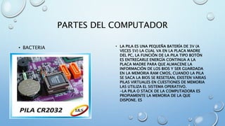 PARTES DEL COMPUTADOR 
• BACTERIA • LA PILA ES UNA PEQUEÑA BATERÍA DE 3V (A 
VECES 5V) LA CUAL VA EN LA PLACA MADRE 
DEL PC, LA FUNCIÓN DE LA PILA TIPO BOTÓN 
ES ENTREGARLE ENERGÍA CONTINUA A LA 
PLACA MADRE PARA QUE ALMACENE LA 
INFORMACIÓN DE LOS BIOS Y SER GUARDADA 
EN LA MEMORIA RAM CMOS, CUANDO LA PILA 
SE SACA LA BIOS SE RESETEAN, EXISTEN VARIAS 
PILAS VIRTUALES EN CUESTIONES DE MEMORIA 
LAS UTILIZA EL SISTEMA OPERATIVO. 
-LA PILA O STACK DE LA COMPUTADORA ES 
PROPIAMENTE LA MEMORIA DE LA QUE 
DISPONE. ES 
 