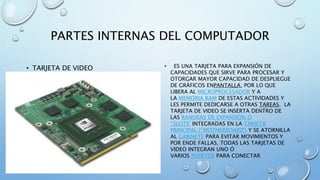PARTES INTERNAS DEL COMPUTADOR 
• TARJETA DE VIDEO • ES UNA TARJETA PARA EXPANSIÓN DE 
CAPACIDADES QUE SIRVE PARA PROCESAR Y 
OTORGAR MAYOR CAPACIDAD DE DESPLIEGUE 
DE GRÁFICOS ENPANTALLA, POR LO QUE 
LIBERA AL MICROPROCESADOR Y A 
LA MEMORIA RAM DE ESTAS ACTIVIDADES Y 
LES PERMITE DEDICARSE A OTRAS TAREAS. LA 
TARJETA DE VIDEO SE INSERTA DENTRO DE 
LAS RANURAS DE EXPANSIÓN Ó 
"SLOTS" INTEGRADAS EN LA TARJETA 
PRINCIPAL ("MOTHERBOARD") Y SE ATORNILLA 
AL GABINETE PARA EVITAR MOVIMIENTOS Y 
POR ENDE FALLAS. TODAS LAS TARJETAS DE 
VIDEO INTEGRAN UNO Ó 
VARIOS PUERTOS PARA CONECTAR 
 