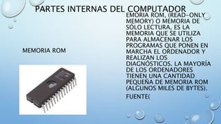 PARTES INTERNAS DEL COMPUTADOR 
MEMORIA ROM 
EMORIA ROM, (READ-ONLY 
MEMORY) O MEMORIA DE 
SÓLO LECTURA, ES LA 
MEMORIA QUE SE UTILIZA 
PARA ALMACENAR LOS 
PROGRAMAS QUE PONEN EN 
MARCHA EL ORDENADOR Y 
REALIZAN LOS 
DIAGNÓSTICOS. LA MAYORÍA 
DE LOS ORDENADORES 
TIENEN UNA CANTIDAD 
PEQUEÑA DE MEMORIA ROM 
(ALGUNOS MILES DE BYTES). 
FUENTE( 
 