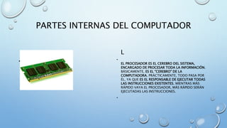 PARTES INTERNAS DEL COMPUTADOR 
- 
• MEMORIA RAM 
L 
• 
EL PROCESADOR ES EL CEREBRO DEL SISTEMA, 
ENCARGADO DE PROCESAR TODA LA INFORMACIÓN. 
BÁSICAMENTE, ES EL "CEREBRO" DE LA 
COMPUTADORA. PRÁCTICAMENTE, TODO PASA POR 
ÉL, YA QUE ES EL RESPONSABLE DE EJECUTAR TODAS 
LAS INSTRUCCIONES EXISTENTES. MIENTRAS MÁS 
RÁPIDO VAYA EL PROCESADOR, MÁS RÁPIDO SERÁN 
EJECUTADAS LAS INSTRUCCIONES. 
• 
 