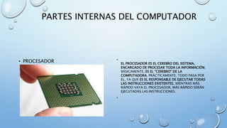 PARTES INTERNAS DEL COMPUTADOR 
• PROCESADOR • 
EL PROCESADOR ES EL CEREBRO DEL SISTEMA, 
ENCARGADO DE PROCESAR TODA LA INFORMACIÓN. 
BÁSICAMENTE, ES EL "CEREBRO" DE LA 
COMPUTADORA. PRÁCTICAMENTE, TODO PASA POR 
ÉL, YA QUE ES EL RESPONSABLE DE EJECUTAR TODAS 
LAS INSTRUCCIONES EXISTENTES. MIENTRAS MÁS 
RÁPIDO VAYA EL PROCESADOR, MÁS RÁPIDO SERÁN 
EJECUTADAS LAS INSTRUCCIONES. 
• 
