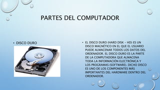 PARTES DEL COMPUTADOR 
• DISCO DURO • EL DISCO DURO (HARD DISK – HD) ES UN 
DISCO MAGNÉTICO EN EL QUE EL USUARIO 
PUEDE ALMACENAR TODOS LOS DATOS DEL 
ORDENADOR. EL DISCO DURO ES LA PARTE 
DE LA COMPUTADORA QUE ALMACENA 
TODA LA INFORMACIÓN ELECTRÓNICA Y 
LOS PROGRAMAS (SOFTWARE). DICHO DISCO 
ES UNO DE LOS COMPONENTES MÁS 
IMPORTANTES DEL HARDWARE DENTRO DEL 
ORDENADOR. 
 