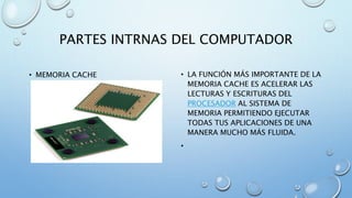 PARTES INTRNAS DEL COMPUTADOR 
• MEMORIA CACHE • LA FUNCIÓN MÁS IMPORTANTE DE LA 
MEMORIA CACHE ES ACELERAR LAS 
LECTURAS Y ESCRITURAS DEL 
PROCESADOR AL SISTEMA DE 
MEMORIA PERMITIENDO EJECUTAR 
TODAS TUS APLICACIONES DE UNA 
MANERA MUCHO MÁS FLUIDA. 
• 
 