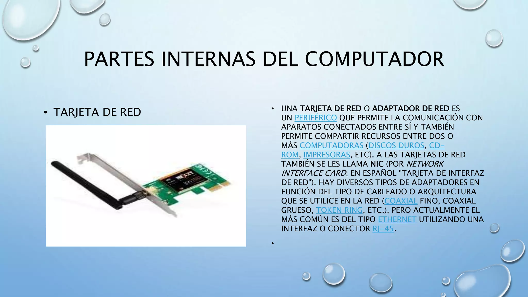 PARTES INTERNAS DEL COMPUTADOR 
• TARJETA DE RED • UNA TARJETA DE RED O ADAPTADOR DE RED ES 
UN PERIFÉRICO QUE PERMITE LA COMUNICACIÓN CON 
APARATOS CONECTADOS ENTRE SÍ Y TAMBIÉN 
PERMITE COMPARTIR RECURSOS ENTRE DOS O 
MÁS COMPUTADORAS (DISCOS DUROS, CD-ROM, 
IMPRESORAS, ETC). A LAS TARJETAS DE RED 
TAMBIÉN SE LES LLAMA NIC (POR NETWORK 
INTERFACE CARD; EN ESPAÑOL "TARJETA DE INTERFAZ 
DE RED"). HAY DIVERSOS TIPOS DE ADAPTADORES EN 
FUNCIÓN DEL TIPO DE CABLEADO O ARQUITECTURA 
QUE SE UTILICE EN LA RED (COAXIAL FINO, COAXIAL 
GRUESO, TOKEN RING, ETC.), PERO ACTUALMENTE EL 
MÁS COMÚN ES DEL TIPO ETHERNET UTILIZANDO UNA 
INTERFAZ O CONECTOR RJ-45. 
• 
 