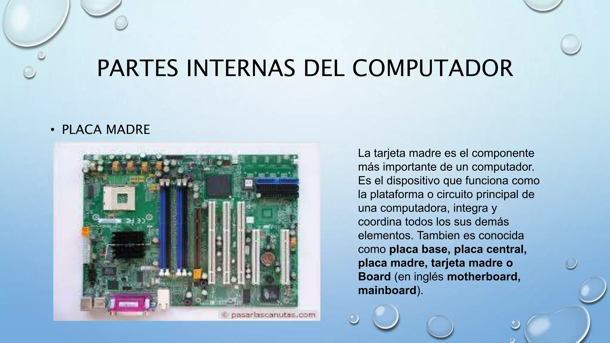 PARTES INTERNAS DEL COMPUTADOR 
• PLACA MADRE 
La tarjeta madre es el componente 
más importante de un computador. 
Es el dispositivo que funciona como 
la plataforma o circuito principal de 
una computadora, integra y 
coordina todos los sus demás 
elementos. Tambien es conocida 
como placa base, placa central, 
placa madre, tarjeta madre o 
Board (en inglés motherboard, 
mainboard). 
 