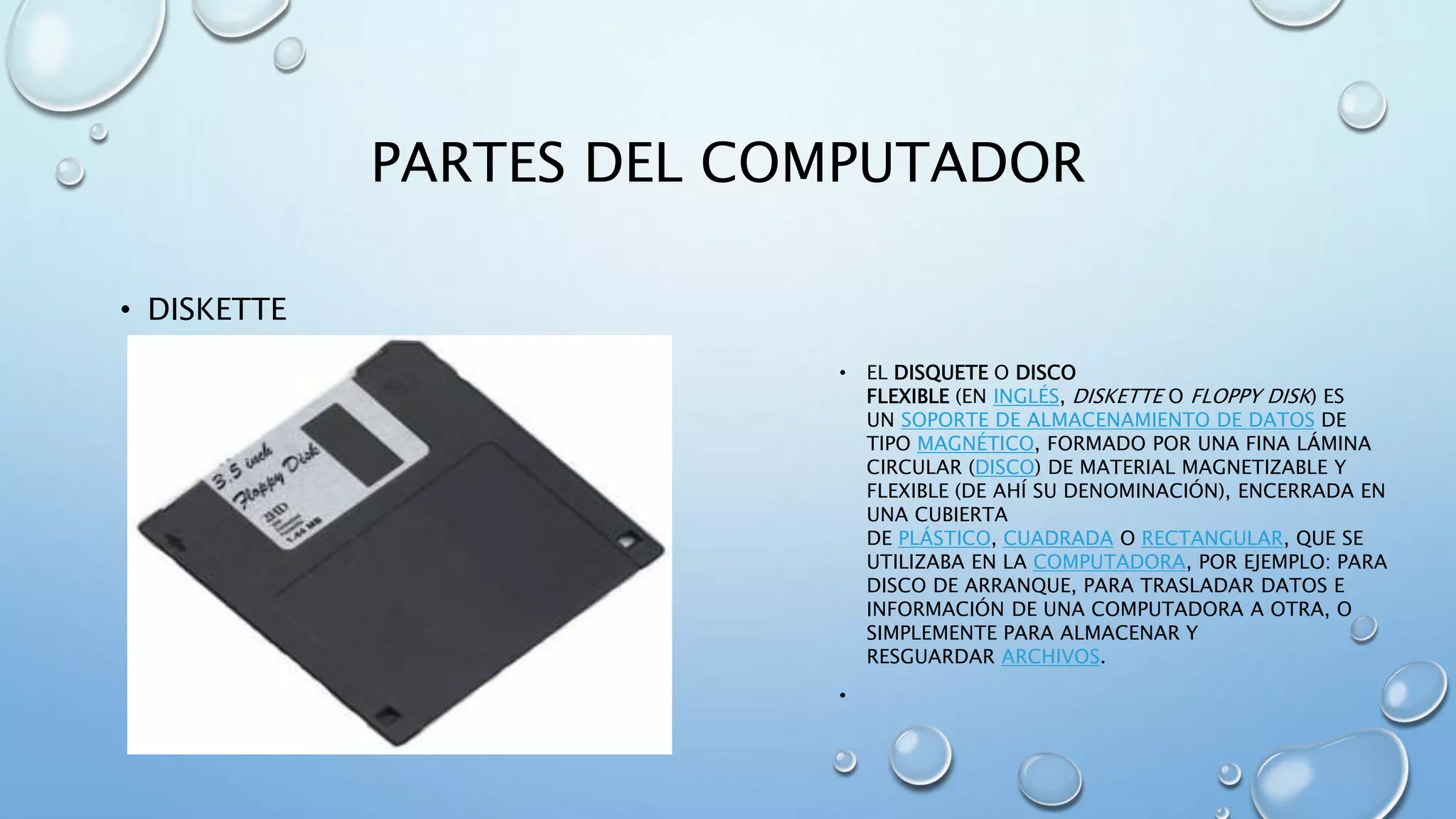PARTES DEL COMPUTADOR 
• DISKETTE 
• EL DISQUETE O DISCO 
FLEXIBLE (EN INGLÉS, DISKETTE O FLOPPY DISK) ES 
UN SOPORTE DE ALMACENAMIENTO DE DATOS DE 
TIPO MAGNÉTICO, FORMADO POR UNA FINA LÁMINA 
CIRCULAR (DISCO) DE MATERIAL MAGNETIZABLE Y 
FLEXIBLE (DE AHÍ SU DENOMINACIÓN), ENCERRADA EN 
UNA CUBIERTA 
DE PLÁSTICO, CUADRADA O RECTANGULAR, QUE SE 
UTILIZABA EN LA COMPUTADORA, POR EJEMPLO: PARA 
DISCO DE ARRANQUE, PARA TRASLADAR DATOS E 
INFORMACIÓN DE UNA COMPUTADORA A OTRA, O 
SIMPLEMENTE PARA ALMACENAR Y 
RESGUARDAR ARCHIVOS. 
• 
 