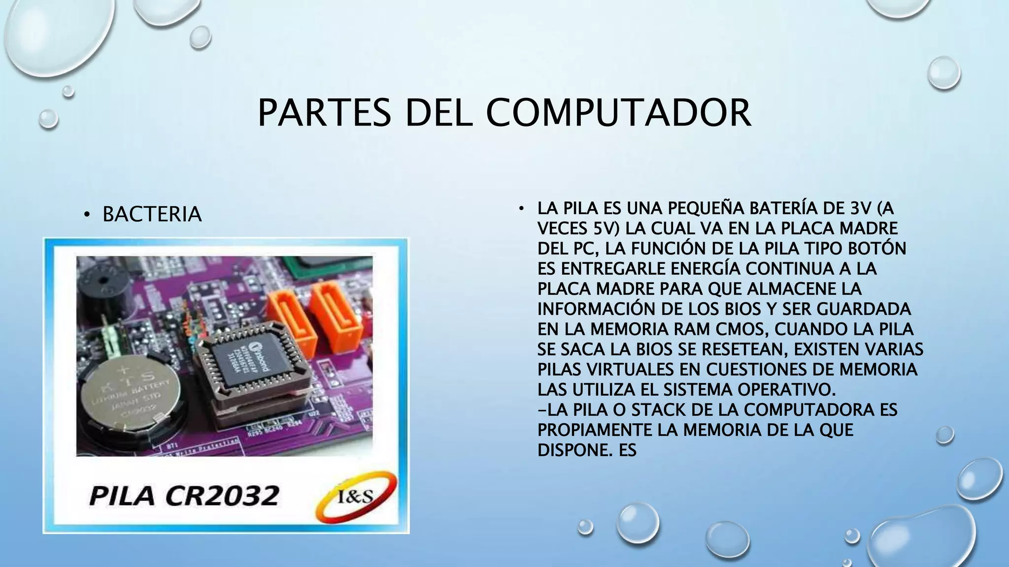 PARTES DEL COMPUTADOR 
• BACTERIA • LA PILA ES UNA PEQUEÑA BATERÍA DE 3V (A 
VECES 5V) LA CUAL VA EN LA PLACA MADRE 
DEL PC, LA FUNCIÓN DE LA PILA TIPO BOTÓN 
ES ENTREGARLE ENERGÍA CONTINUA A LA 
PLACA MADRE PARA QUE ALMACENE LA 
INFORMACIÓN DE LOS BIOS Y SER GUARDADA 
EN LA MEMORIA RAM CMOS, CUANDO LA PILA 
SE SACA LA BIOS SE RESETEAN, EXISTEN VARIAS 
PILAS VIRTUALES EN CUESTIONES DE MEMORIA 
LAS UTILIZA EL SISTEMA OPERATIVO. 
-LA PILA O STACK DE LA COMPUTADORA ES 
PROPIAMENTE LA MEMORIA DE LA QUE 
DISPONE. ES 
 