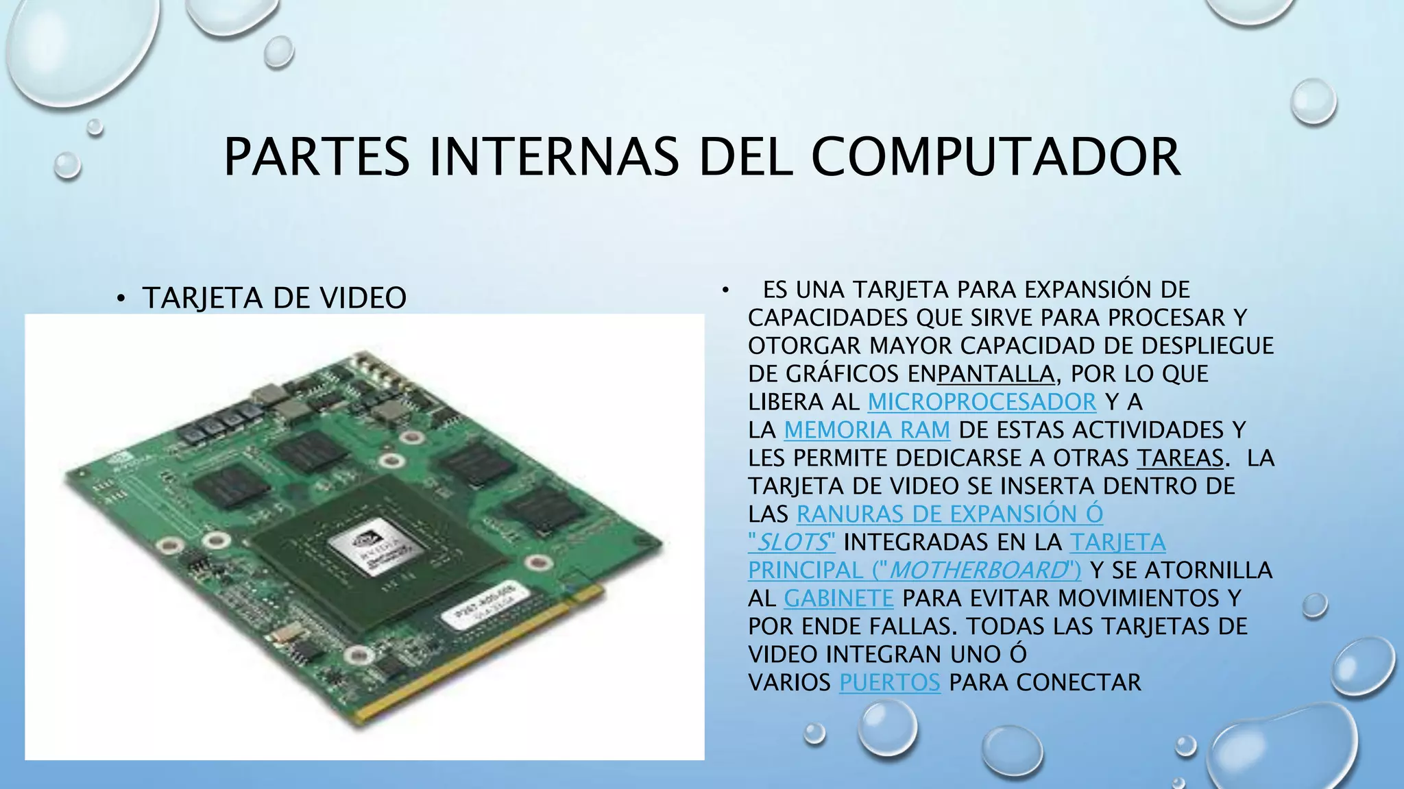 PARTES INTERNAS DEL COMPUTADOR 
• TARJETA DE VIDEO • ES UNA TARJETA PARA EXPANSIÓN DE 
CAPACIDADES QUE SIRVE PARA PROCESAR Y 
OTORGAR MAYOR CAPACIDAD DE DESPLIEGUE 
DE GRÁFICOS ENPANTALLA, POR LO QUE 
LIBERA AL MICROPROCESADOR Y A 
LA MEMORIA RAM DE ESTAS ACTIVIDADES Y 
LES PERMITE DEDICARSE A OTRAS TAREAS. LA 
TARJETA DE VIDEO SE INSERTA DENTRO DE 
LAS RANURAS DE EXPANSIÓN Ó 
"SLOTS" INTEGRADAS EN LA TARJETA 
PRINCIPAL ("MOTHERBOARD") Y SE ATORNILLA 
AL GABINETE PARA EVITAR MOVIMIENTOS Y 
POR ENDE FALLAS. TODAS LAS TARJETAS DE 
VIDEO INTEGRAN UNO Ó 
VARIOS PUERTOS PARA CONECTAR 
 
