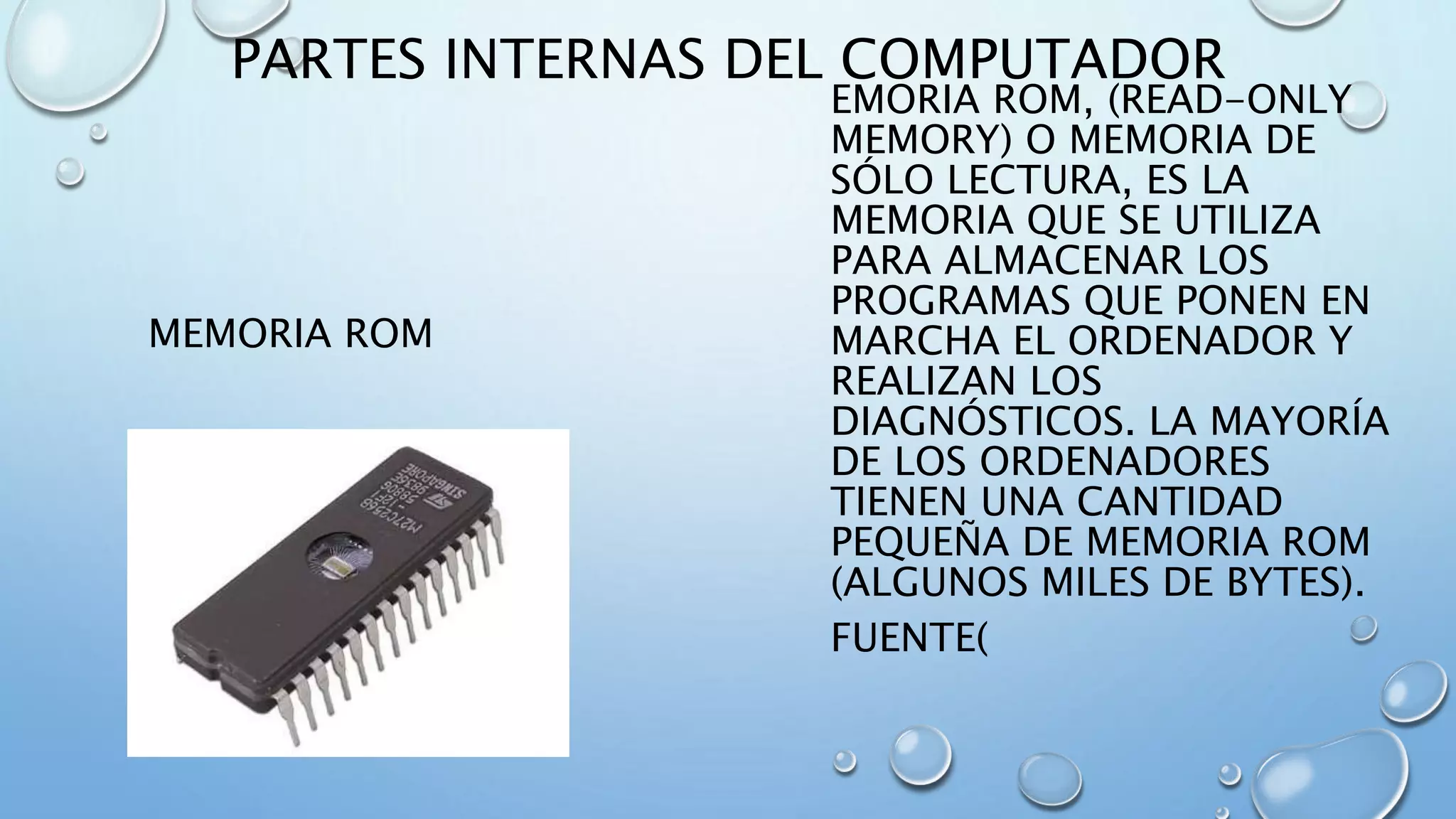 PARTES INTERNAS DEL COMPUTADOR 
MEMORIA ROM 
EMORIA ROM, (READ-ONLY 
MEMORY) O MEMORIA DE 
SÓLO LECTURA, ES LA 
MEMORIA QUE SE UTILIZA 
PARA ALMACENAR LOS 
PROGRAMAS QUE PONEN EN 
MARCHA EL ORDENADOR Y 
REALIZAN LOS 
DIAGNÓSTICOS. LA MAYORÍA 
DE LOS ORDENADORES 
TIENEN UNA CANTIDAD 
PEQUEÑA DE MEMORIA ROM 
(ALGUNOS MILES DE BYTES). 
FUENTE( 
 