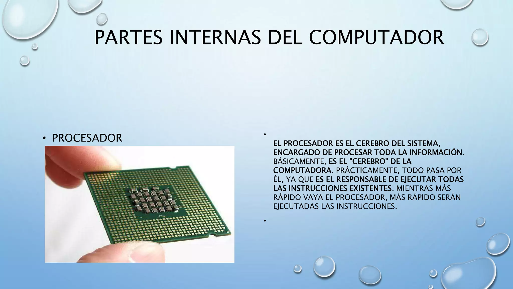 PARTES INTERNAS DEL COMPUTADOR 
• PROCESADOR • 
EL PROCESADOR ES EL CEREBRO DEL SISTEMA, 
ENCARGADO DE PROCESAR TODA LA INFORMACIÓN. 
BÁSICAMENTE, ES EL "CEREBRO" DE LA 
COMPUTADORA. PRÁCTICAMENTE, TODO PASA POR 
ÉL, YA QUE ES EL RESPONSABLE DE EJECUTAR TODAS 
LAS INSTRUCCIONES EXISTENTES. MIENTRAS MÁS 
RÁPIDO VAYA EL PROCESADOR, MÁS RÁPIDO SERÁN 
EJECUTADAS LAS INSTRUCCIONES. 
• 
