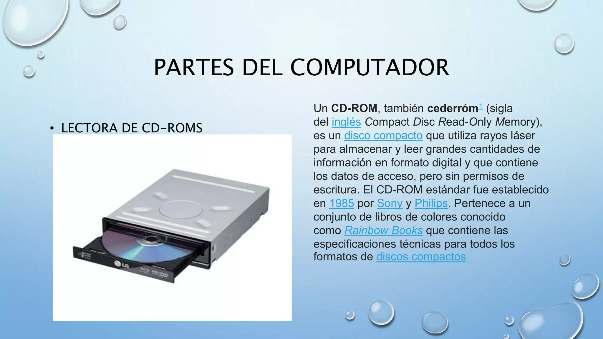 PARTES DEL COMPUTADOR 
• LECTORA DE CD-ROMS 
Un CD-ROM, también cederróm1 (sigla 
del inglés Compact Disc Read-Only Memory), 
es un disco compacto que utiliza rayos láser 
para almacenar y leer grandes cantidades de 
información en formato digital y que contiene 
los datos de acceso, pero sin permisos de 
escritura. El CD-ROM estándar fue establecido 
en 1985 por Sony y Philips. Pertenece a un 
conjunto de libros de colores conocido 
como Rainbow Books que contiene las 
especificaciones técnicas para todos los 
formatos de discos compactos 
 