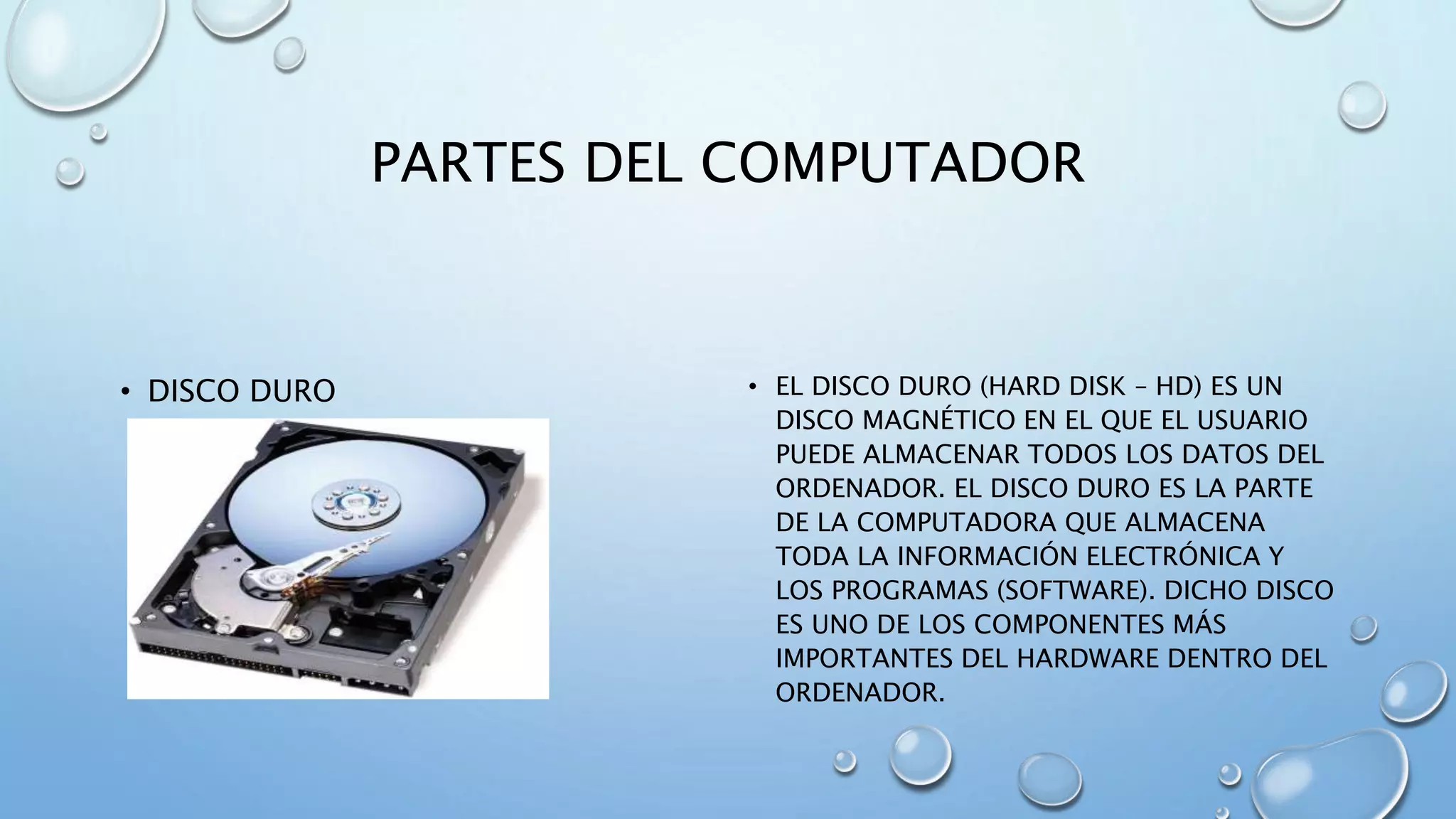 PARTES DEL COMPUTADOR 
• DISCO DURO • EL DISCO DURO (HARD DISK – HD) ES UN 
DISCO MAGNÉTICO EN EL QUE EL USUARIO 
PUEDE ALMACENAR TODOS LOS DATOS DEL 
ORDENADOR. EL DISCO DURO ES LA PARTE 
DE LA COMPUTADORA QUE ALMACENA 
TODA LA INFORMACIÓN ELECTRÓNICA Y 
LOS PROGRAMAS (SOFTWARE). DICHO DISCO 
ES UNO DE LOS COMPONENTES MÁS 
IMPORTANTES DEL HARDWARE DENTRO DEL 
ORDENADOR. 
 