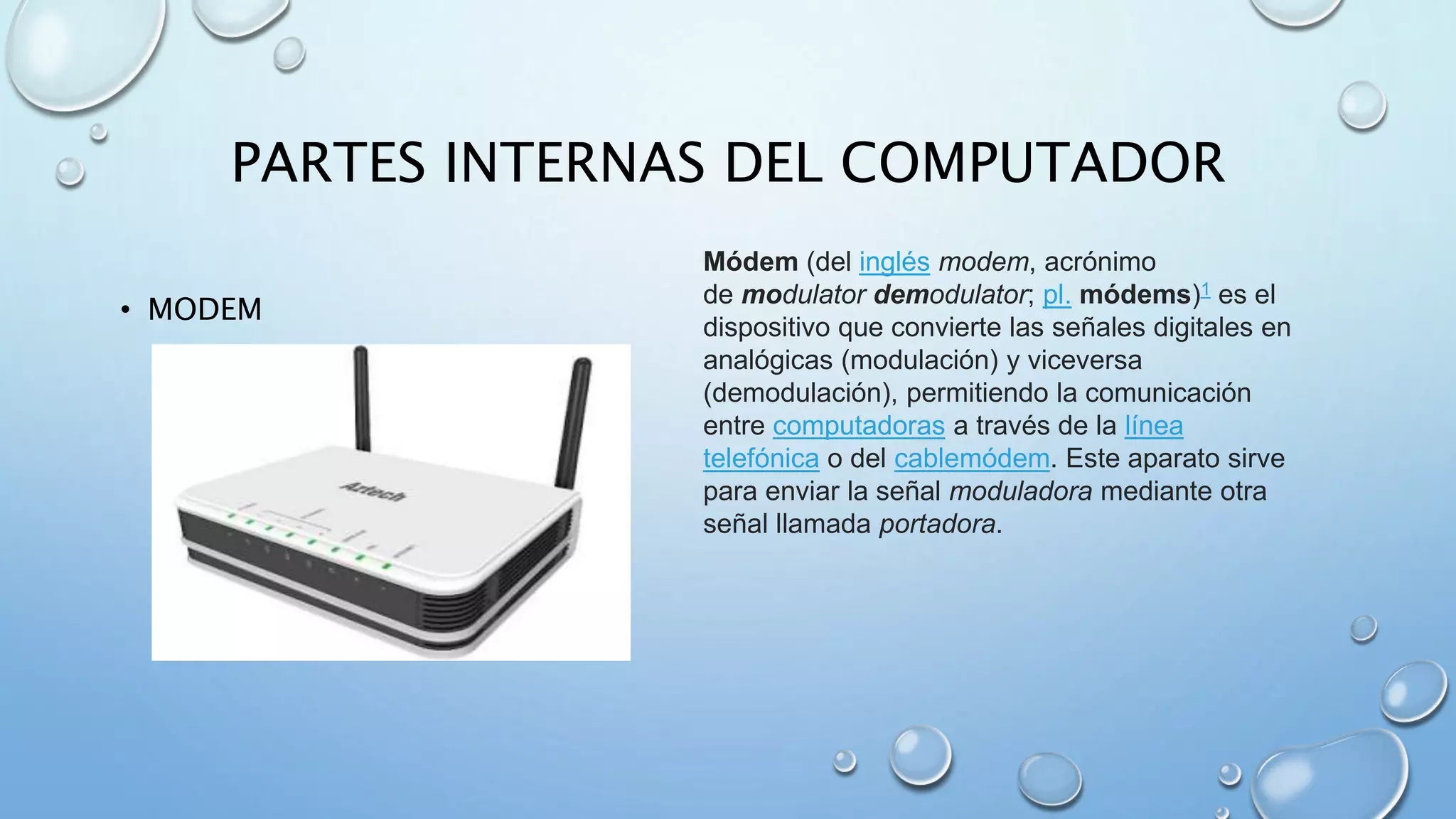 PARTES INTERNAS DEL COMPUTADOR 
• MODEM 
Módem (del inglés modem, acrónimo 
de modulator demodulator; pl. módems)1 es el 
dispositivo que convierte las señales digitales en 
analógicas (modulación) y viceversa 
(demodulación), permitiendo la comunicación 
entre computadoras a través de la línea 
telefónica o del cablemódem. Este aparato sirve 
para enviar la señal moduladora mediante otra 
señal llamada portadora. 
 
