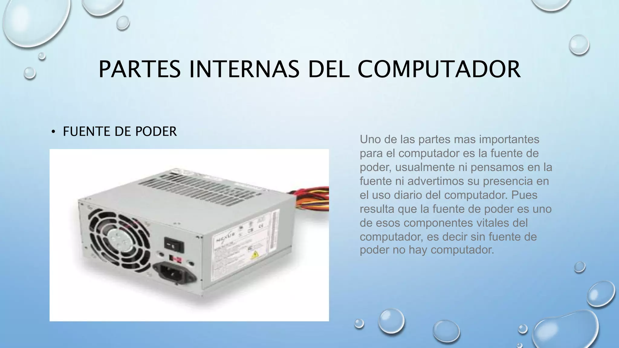 PARTES INTERNAS DEL COMPUTADOR 
• FUENTE DE PODER 
Uno de las partes mas importantes 
para el computador es la fuente de 
poder, usualmente ni pensamos en la 
fuente ni advertimos su presencia en 
el uso diario del computador. Pues 
resulta que la fuente de poder es uno 
de esos componentes vitales del 
computador, es decir sin fuente de 
poder no hay computador. 
 