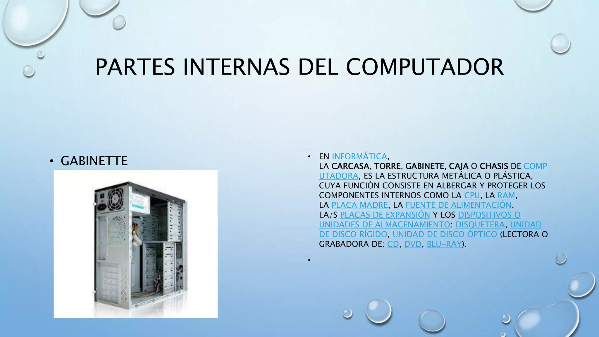 PARTES INTERNAS DEL COMPUTADOR 
• GABINETTE • EN INFORMÁTICA, 
LA CARCASA, TORRE, GABINETE, CAJA O CHASIS DE COMP 
UTADORA, ES LA ESTRUCTURA METÁLICA O PLÁSTICA, 
CUYA FUNCIÓN CONSISTE EN ALBERGAR Y PROTEGER LOS 
COMPONENTES INTERNOS COMO LA CPU, LA RAM, 
LA PLACA MADRE, LA FUENTE DE ALIMENTACIÓN, 
LA/S PLACAS DE EXPANSIÓN Y LOS DISPOSITIVOS O 
UNIDADES DE ALMACENAMIENTO: DISQUETERA, UNIDAD 
DE DISCO RÍGIDO, UNIDAD DE DISCO ÓPTICO (LECTORA O 
GRABADORA DE: CD, DVD, BLU-RAY). 
• 
 