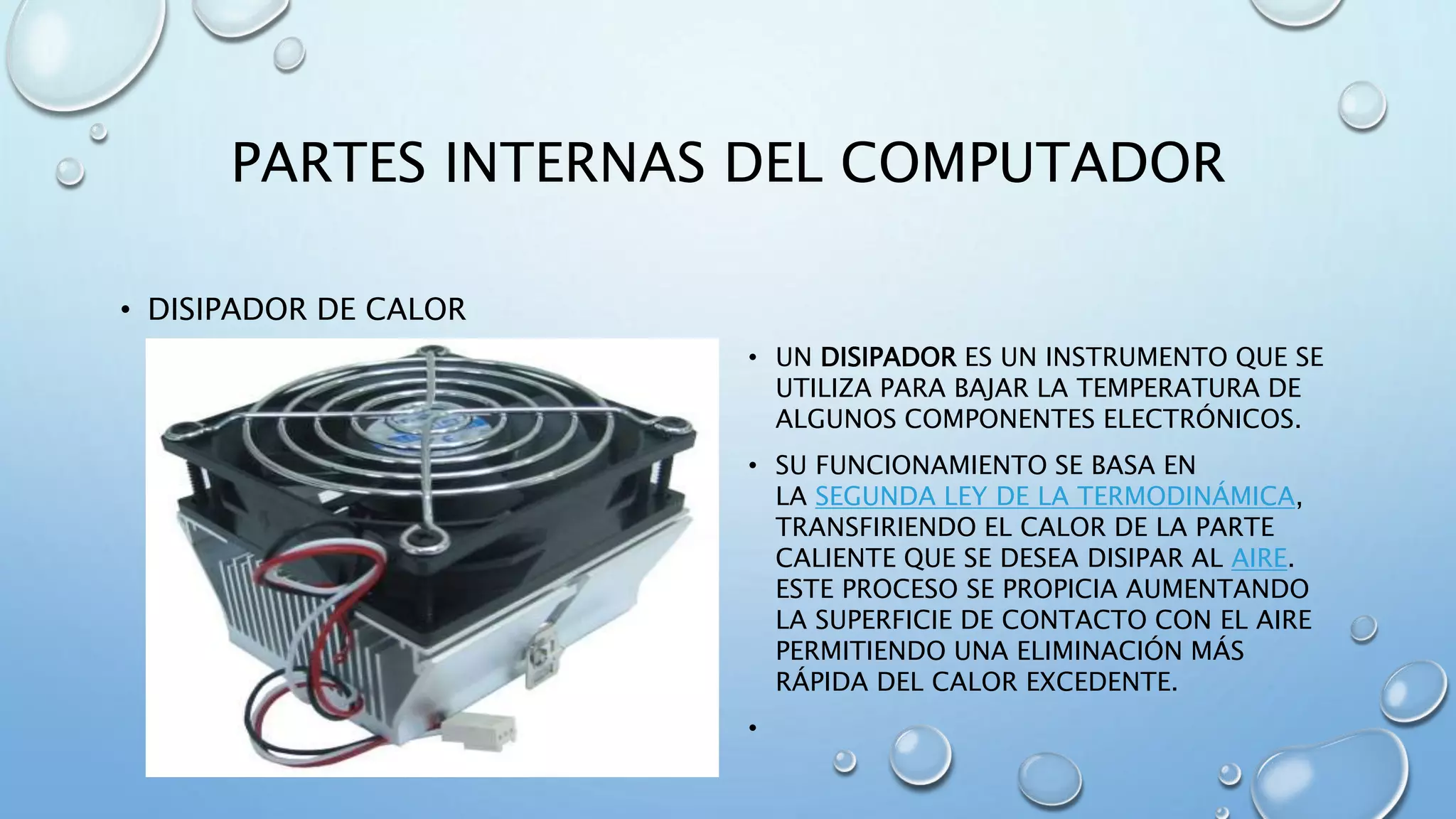 PARTES INTERNAS DEL COMPUTADOR 
• DISIPADOR DE CALOR 
• UN DISIPADOR ES UN INSTRUMENTO QUE SE 
UTILIZA PARA BAJAR LA TEMPERATURA DE 
ALGUNOS COMPONENTES ELECTRÓNICOS. 
• SU FUNCIONAMIENTO SE BASA EN 
LA SEGUNDA LEY DE LA TERMODINÁMICA, 
TRANSFIRIENDO EL CALOR DE LA PARTE 
CALIENTE QUE SE DESEA DISIPAR AL AIRE. 
ESTE PROCESO SE PROPICIA AUMENTANDO 
LA SUPERFICIE DE CONTACTO CON EL AIRE 
PERMITIENDO UNA ELIMINACIÓN MÁS 
RÁPIDA DEL CALOR EXCEDENTE. 
• 
 