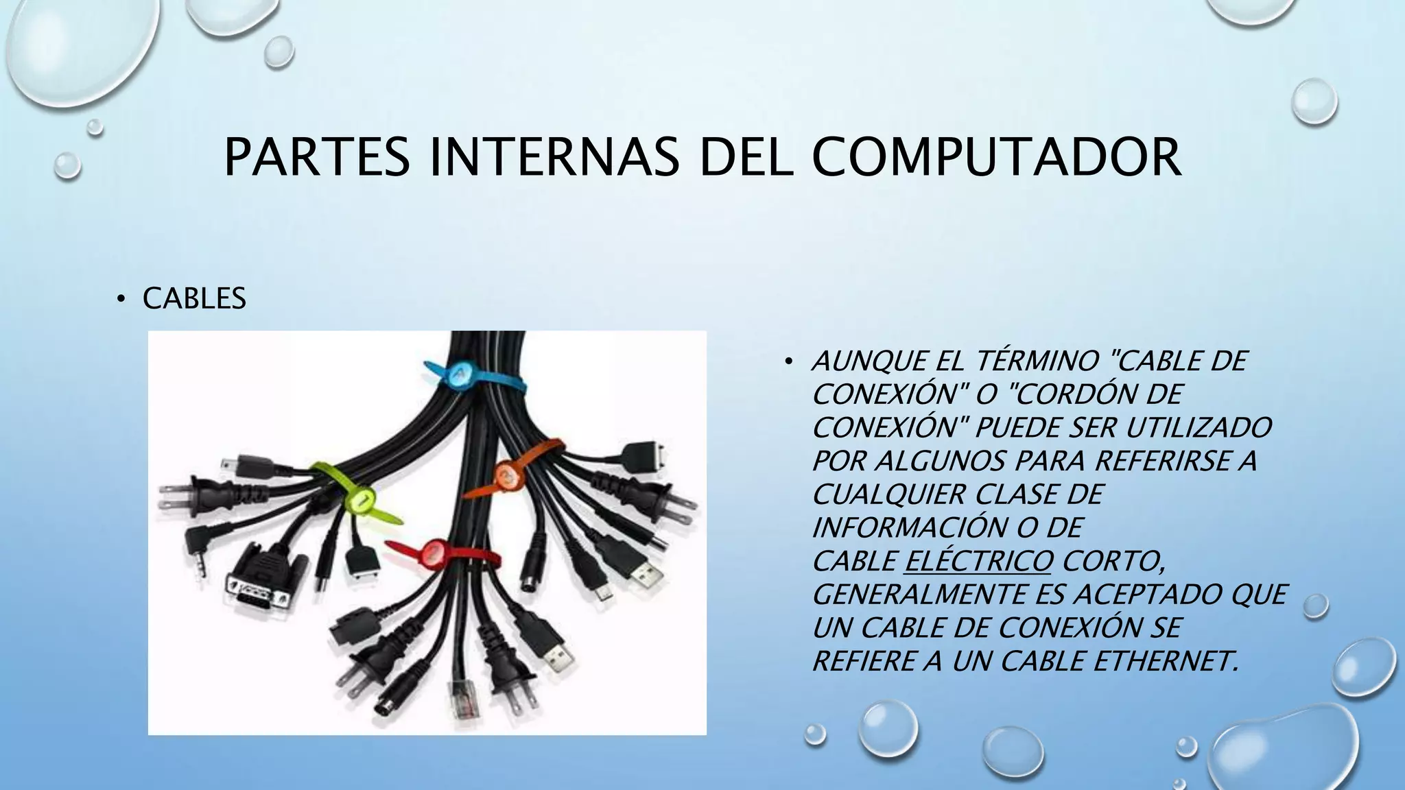 PARTES INTERNAS DEL COMPUTADOR 
• CABLES 
• AUNQUE EL TÉRMINO "CABLE DE 
CONEXIÓN" O "CORDÓN DE 
CONEXIÓN" PUEDE SER UTILIZADO 
POR ALGUNOS PARA REFERIRSE A 
CUALQUIER CLASE DE 
INFORMACIÓN O DE 
CABLE ELÉCTRICO CORTO, 
GENERALMENTE ES ACEPTADO QUE 
UN CABLE DE CONEXIÓN SE 
REFIERE A UN CABLE ETHERNET. 
 