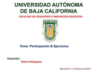UNIVERSIDAD AUTÓNOMA
       DE BAJA CALIFORNIA
        FACULTAD DE PEDAGOGÍA E INNOVACIÓN EDUCATIVA




         Tema: Participación & Ejercicios


Expositor:
             Diana Velazquez

                                    Mexicali B. C. a 19 de junio de 2012
 