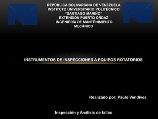 REPÚBLICA BOLIVARIANA DE VENEZUELA
INSTITUTO UNIVERSITARIO POLITÉCNICO
“SANTIAGO MARIÑO”
EXTENSIÓN PUERTO ORDAZ
INGENIERÍA DE MANTENIMIENTO
MECÁNICO
INSTRUMENTOS DE INSPECCIONES A EQUIPOS ROTATORIOS
Realizado por: Paulo Vendives
Inspección y Análisis de fallas
 