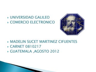   UNIVERSIDAD GALILEO
   COMERCIO ELECTRONICO




   MADELIN SUCET MARTINEZ CIFUENTES
   CARNET 0810217
   GUATEMALA ,AGOSTO 2012
 
