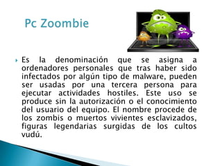    Es la denominación que se asigna a
    ordenadores personales que tras haber sido
    infectados por algún tipo de malware, pueden
    ser usadas por una tercera persona para
    ejecutar actividades hostiles. Este uso se
    produce sin la autorización o el conocimiento
    del usuario del equipo. El nombre procede de
    los zombis o muertos vivientes esclavizados,
    figuras legendarias surgidas de los cultos
    vudú.
 