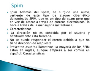    Spim Además del spam, ha surgido una nueva
    vertiente de este tipo de ataque cibernético
    denominado SPIM, que es un tipo de spam pero que
    en vez de atacar a través de correos electrónicos, lo
    hace a través de la mensajería instantánea.
   Características
    La dirección no es conocida por el usuario y
    habitualmente esta falseada.
   No se puede responder el correo debido a que no
    tiene dirección de respuesta.
   Presentan asuntos llamativos La mayoría de los SPIM
    están en ingles, aunque empieza a ser común en
    español. Características
 