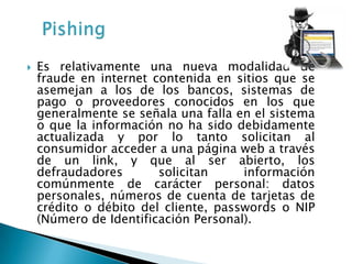    Es relativamente una nueva modalidad de
    fraude en internet contenida en sitios que se
    asemejan a los de los bancos, sistemas de
    pago o proveedores conocidos en los que
    generalmente se señala una falla en el sistema
    o que la información no ha sido debidamente
    actualizada y por lo tanto solicitan al
    consumidor acceder a una página web a través
    de un link, y que al ser abierto, los
    defraudadores       solicitan     información
    comúnmente de carácter personal: datos
    personales, números de cuenta de tarjetas de
    crédito o débito del cliente, passwords o NIP
    (Número de Identificación Personal).
 