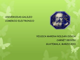 UNIVERSIDAD GALILEO
COMERCIO ELECTRONICO




                       YESSICA MARINA ROLDAN OCHOA
                                     CARNET 0810250
                             GUATEMALA, MARZO 2013
 
