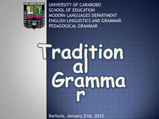 UNIVERSITY OF CARABOBO
SCHOOL OF EDUCATION
MODERN LANGUAGES DEPARTMENT
ENGLISH LINGUISTICS AND GRAMMAR
PEDAGOGICAL GRAMMAR
Barbula, January 21st, 2012
 