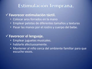 Favorecer estimulación táctil.
• Colocar aros forrados en la mano
• Emplear pelotas de diferentes tamaños y texturas
• Pasar las manos por el rostro y cuerpo del bebe.
Favorecer el lenguaje.
• Emplear juguetes musicales.
• hablarle afectuosamente.
• Mantener al niño cerca del ambiente familiar para que
escuche voces.
 