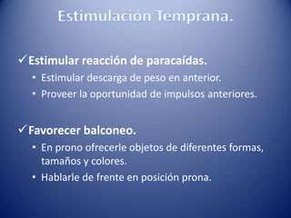 Estimular reacción de paracaídas.
• Estimular descarga de peso en anterior.
• Proveer la oportunidad de impulsos anteriores.
Favorecer balconeo.
• En prono ofrecerle objetos de diferentes formas,
tamaños y colores.
• Hablarle de frente en posición prona.
 