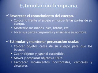 Favorecer el conocimiento del cuerpo.
• Colocarlo frente al espejo y mostrarle las partes de su
cuerpo.
• Mostrarle sus manos, pies, brazos, etc.
• Tocar sus partes corporales y enseñarle su nombre.
Estimular y mantener persecución ocular.
• Colocar objetos cerca de su cuerpo para que los
busque.
• Cubrir objetos y jugar al escondido.
• Mover y desplazar objetos a 180ª.
• Favorecer movimientos horizontales, verticales y
circulares.
 