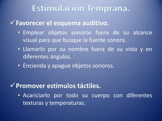 Favorecer el esquema auditivo.
• Emplear objetos sonoros fuera de su alcance
visual para que busque la fuente sonora.
• Llamarlo por su nombre fuera de su vista y en
diferentes ángulos.
• Encienda y apague objetos sonoros.
Promover estímulos táctiles.
• Acariciarlo por todo su cuerpo con diferentes
texturas y temperaturas.
 