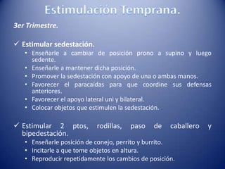 3er Trimestre.
 Estimular sedestación.
• Enseñarle a cambiar de posición prono a supino y luego
sedente.
• Enseñarle a mantener dicha posición.
• Promover la sedestación con apoyo de una o ambas manos.
• Favorecer el paracaídas para que coordine sus defensas
anteriores.
• Favorecer el apoyo lateral uni y bilateral.
• Colocar objetos que estimulen la sedestación.
 Estimular 2 ptos, rodillas, paso de caballero y
bipedestación.
• Enseñarle posición de conejo, perrito y burrito.
• Incitarle a que tome objetos en altura.
• Reproducir repetidamente los cambios de posición.
 