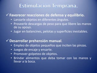 Favorecer reacciones de defensa y equilibrio.
• Lanzarle objetos en diferentes ángulos.
• Proveerle descargas de peso para que libere las manos
de su apoyo.
• Jugar en balancines, pelotas y superficies inestables.
Desarrollar prehensión manual.
• Empleo de objetos pequeños que inciten las pinzas.
• Juegos de encaje y ensarte.
• Promover golpeteo de objetos.
• Brindar alimentos que deba tomar con las manos y
llevar a la boca.
 