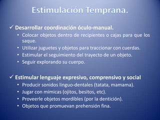  Desarrollar coordinación óculo-manual.
• Colocar objetos dentro de recipientes o cajas para que los
saque.
• Utilizar juguetes y objetos para traccionar con cuerdas.
• Estimular el seguimiento del trayecto de un objeto.
• Seguir explorando su cuerpo.
 Estimular lenguaje expresivo, comprensivo y social
• Producir sonidos linguo-dentales (tatata, mamama).
• Jugar con mímicas (ojitos, besitos, etc).
• Proveerle objetos mordibles (por la dentición).
• Objetos que promuevan prehensión fina.
 