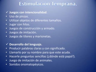  Juegos con intencionalidad.
• Uso de pinzas.
• Utilizar objetos de diferentes tamaños.
• Jugar con hilos.
• Juegos de construcción y armado.
• Juegos de imitación.
• Juegos de títeres y marionetas.
 Desarrollo del lenguaje.
• Producir palabras claras y con significado.
• Llamarlo por su nombre para que este acuda.
• Hacerle preguntas sencillas (¿dónde está papá?).
• Juego de imitación de animales.
• Sonidos onomatopéyicos.
 