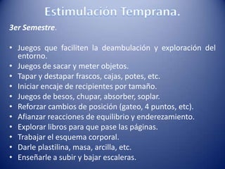 3er Semestre.
• Juegos que faciliten la deambulación y exploración del
entorno.
• Juegos de sacar y meter objetos.
• Tapar y destapar frascos, cajas, potes, etc.
• Iniciar encaje de recipientes por tamaño.
• Juegos de besos, chupar, absorber, soplar.
• Reforzar cambios de posición (gateo, 4 puntos, etc).
• Afianzar reacciones de equilibrio y enderezamiento.
• Explorar libros para que pase las páginas.
• Trabajar el esquema corporal.
• Darle plastilina, masa, arcilla, etc.
• Enseñarle a subir y bajar escaleras.
 