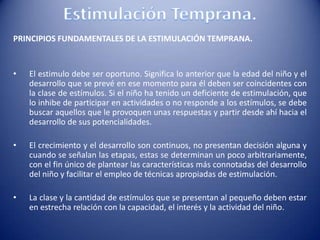 PRINCIPIOS FUNDAMENTALES DE LA ESTIMULACIÓN TEMPRANA.
• El estimulo debe ser oportuno. Significa lo anterior que la edad del niño y el
desarrollo que se prevé en ese momento para él deben ser coincidentes con
la clase de estímulos. Si el niño ha tenido un deficiente de estimulación, que
lo inhibe de participar en actividades o no responde a los estímulos, se debe
buscar aquellos que le provoquen unas respuestas y partir desde ahí hacia el
desarrollo de sus potencialidades.
• El crecimiento y el desarrollo son continuos, no presentan decisión alguna y
cuando se señalan las etapas, estas se determinan un poco arbitrariamente,
con el fin único de plantear las características más connotadas del desarrollo
del niño y facilitar el empleo de técnicas apropiadas de estimulación.
• La clase y la cantidad de estímulos que se presentan al pequeño deben estar
en estrecha relación con la capacidad, el interés y la actividad del niño.
 