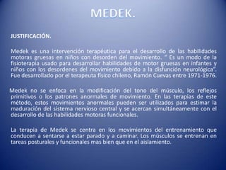 JUSTIFICACIÓN.
Medek es una intervención terapéutica para el desarrollo de las habilidades
motoras gruesas en niños con desorden del movimiento. “ Es un modo de la
fisioterapia usado para desarrollar habilidades de motor gruesas en infantes y
niños con los desordenes del movimiento debido a la disfunción neurológica”.
Fue desarrollado por el terapeuta físico chileno, Ramón Cuevas entre 1971-1976.
Medek no se enfoca en la modificación del tono del músculo, los reflejos
primitivos o los patrones anormales de movimiento. En las terapias de este
método, estos movimientos anormales pueden ser utilizados para estimar la
maduración del sistema nervioso central y se acercan simultáneamente con el
desarrollo de las habilidades motoras funcionales.
La terapia de Medek se centra en los movimientos del entrenamiento que
conducen a sentarse a estar parado y a caminar. Los músculos se entrenan en
tareas posturales y funcionales mas bien que en el aislamiento.
 